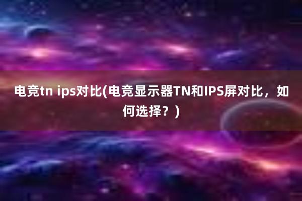 电竞tn ips对比(电竞显示器TN和IPS屏对比，如何选择？)