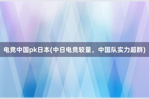 电竞中国pk日本(中日电竞较量，中国队实力超群)