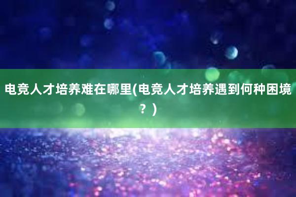 电竞人才培养难在哪里(电竞人才培养遇到何种困境？)