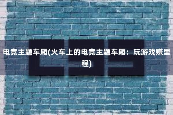 电竞主题车厢(火车上的电竞主题车厢：玩游戏赚里程)