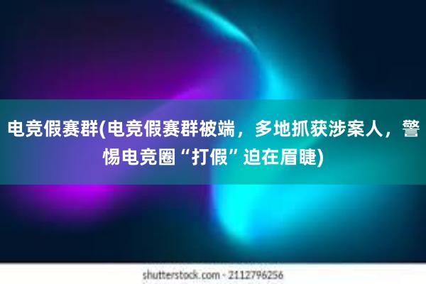 电竞假赛群(电竞假赛群被端，多地抓获涉案人，警惕电竞圈“打假”迫在眉睫)