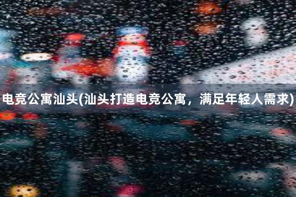 电竞公寓汕头(汕头打造电竞公寓，满足年轻人需求)