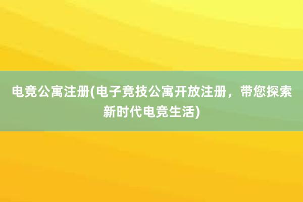 电竞公寓注册(电子竞技公寓开放注册，带您探索新时代电竞生活)