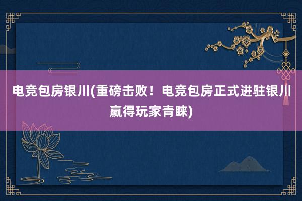 电竞包房银川(重磅击败！电竞包房正式进驻银川赢得玩家青睐)