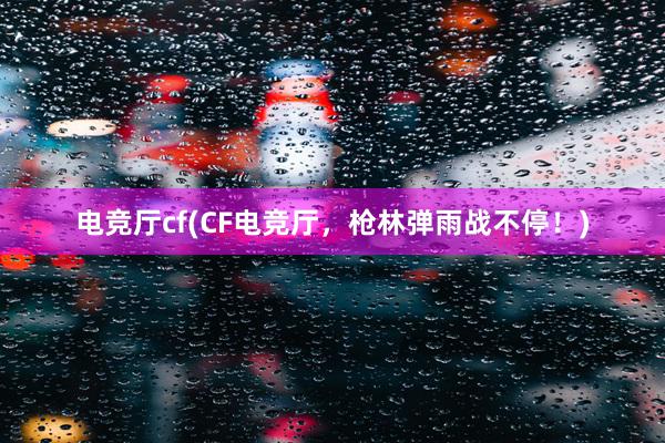 电竞厅cf(CF电竞厅，枪林弹雨战不停！)