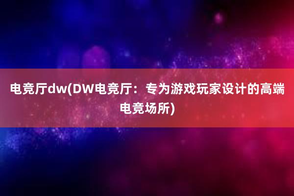 电竞厅dw(DW电竞厅：专为游戏玩家设计的高端电竞场所)