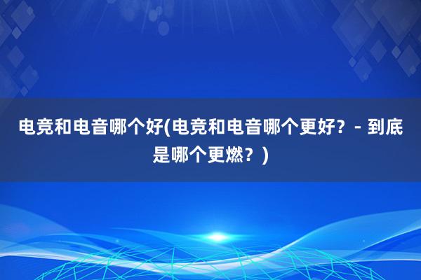 电竞和电音哪个好(电竞和电音哪个更好？- 到底是哪个更燃？)