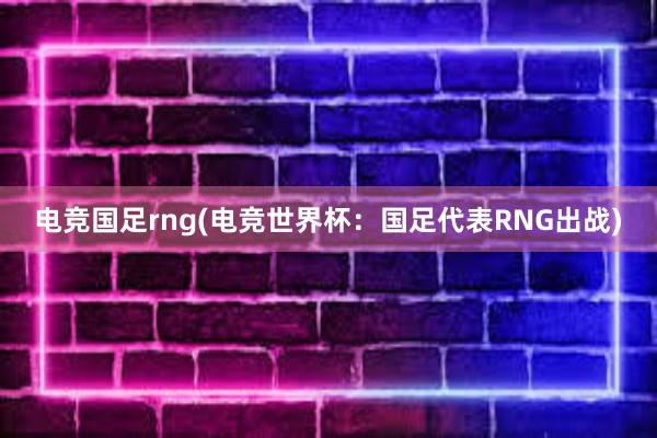 电竞国足rng(电竞世界杯：国足代表RNG出战)