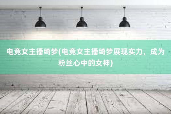 电竞女主播绮梦(电竞女主播绮梦展现实力，成为粉丝心中的女神)