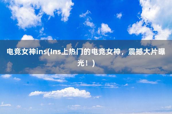 电竞女神ins(Ins上热门的电竞女神，震撼大片曝光！)