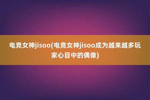 电竞女神jisoo(电竞女神jisoo成为越来越多玩家心目中的偶像)