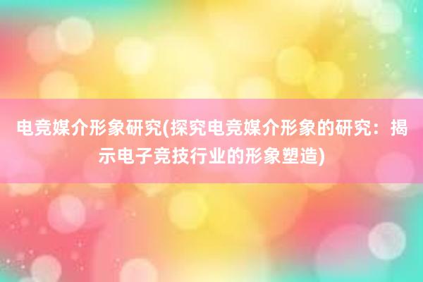 电竞媒介形象研究(探究电竞媒介形象的研究：揭示电子竞技行业的形象塑造)