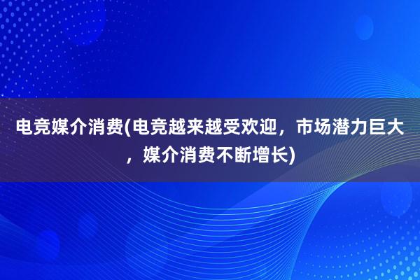 电竞媒介消费(电竞越来越受欢迎，市场潜力巨大，媒介消费不断增长)