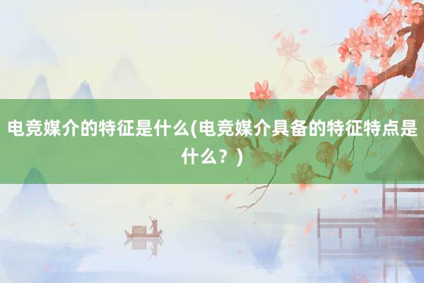 电竞媒介的特征是什么(电竞媒介具备的特征特点是什么？)