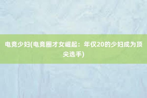 电竞少妇(电竞圈才女崛起：年仅20的少妇成为顶尖选手)