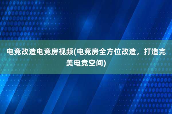 电竞改造电竞房视频(电竞房全方位改造，打造完美电竞空间)