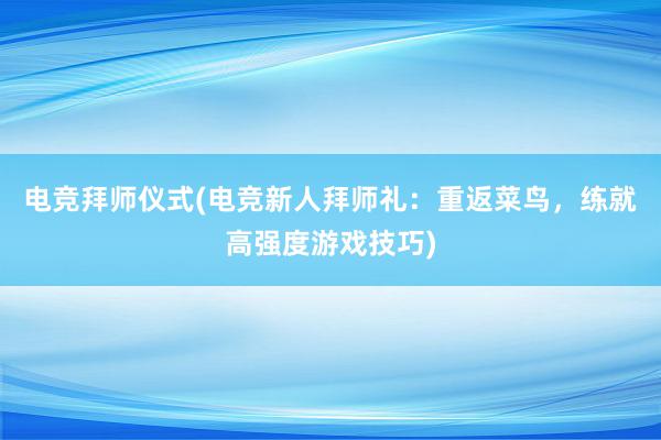 电竞拜师仪式(电竞新人拜师礼：重返菜鸟，练就高强度游戏技巧)