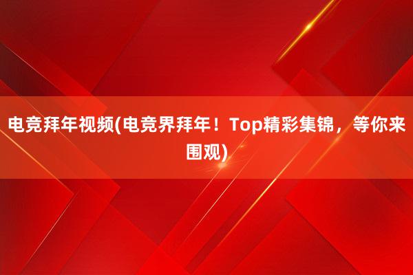 电竞拜年视频(电竞界拜年！Top精彩集锦，等你来围观)