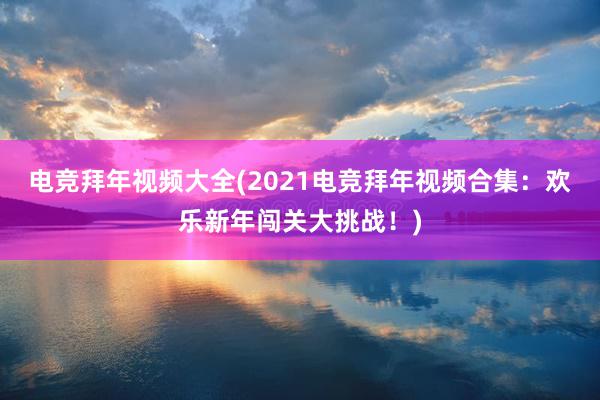 电竞拜年视频大全(2021电竞拜年视频合集：欢乐新年闯关大挑战！)