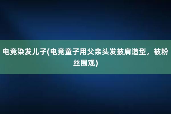 电竞染发儿子(电竞童子用父亲头发披肩造型，被粉丝围观)