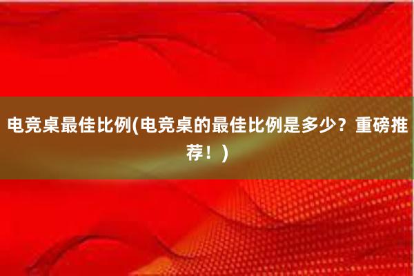 电竞桌最佳比例(电竞桌的最佳比例是多少？重磅推荐！)