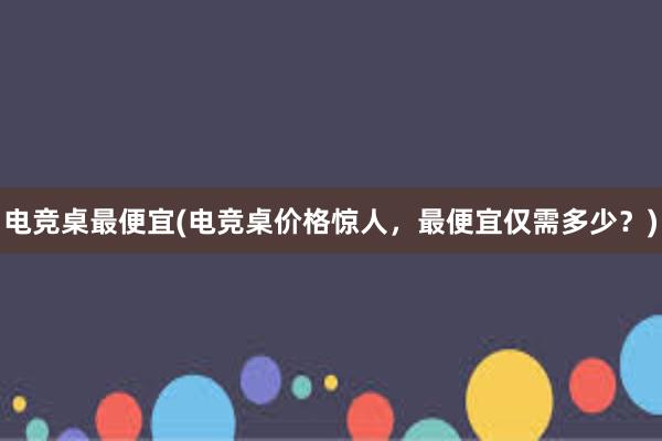 电竞桌最便宜(电竞桌价格惊人，最便宜仅需多少？)