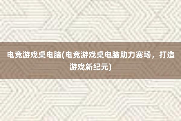 电竞游戏桌电脑(电竞游戏桌电脑助力赛场，打造游戏新纪元)