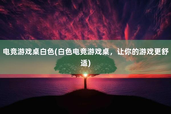 电竞游戏桌白色(白色电竞游戏桌，让你的游戏更舒适)