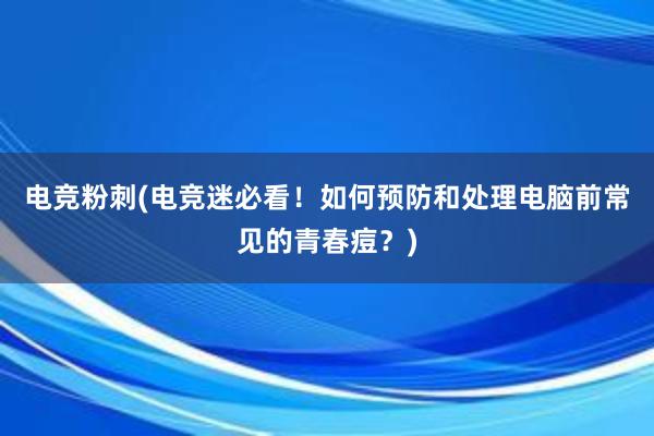 电竞粉刺(电竞迷必看！如何预防和处理电脑前常见的青春痘？)