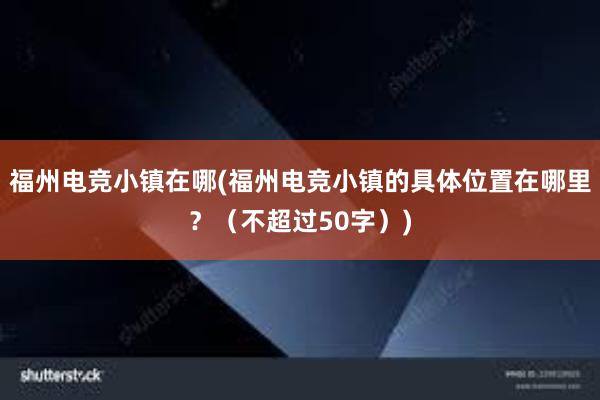 福州电竞小镇在哪(福州电竞小镇的具体位置在哪里？（不超过50字）)