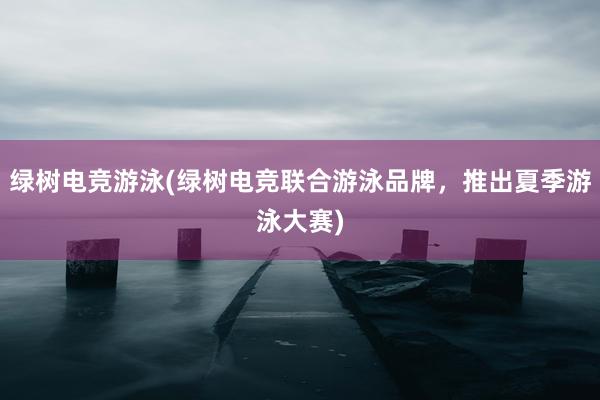 绿树电竞游泳(绿树电竞联合游泳品牌，推出夏季游泳大赛)