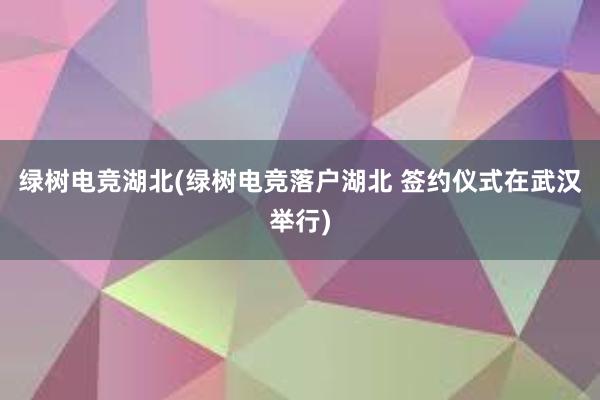 绿树电竞湖北(绿树电竞落户湖北 签约仪式在武汉举行)