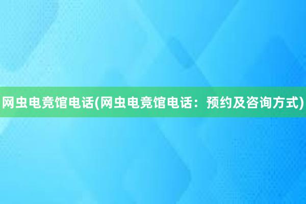 网虫电竞馆电话(网虫电竞馆电话：预约及咨询方式)