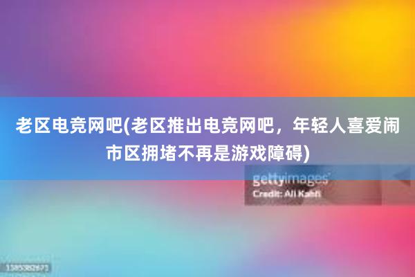 老区电竞网吧(老区推出电竞网吧，年轻人喜爱闹市区拥堵不再是游戏障碍)