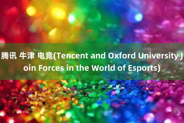 腾讯 牛津 电竞(Tencent and Oxford University Join Forces in the World of Esports)