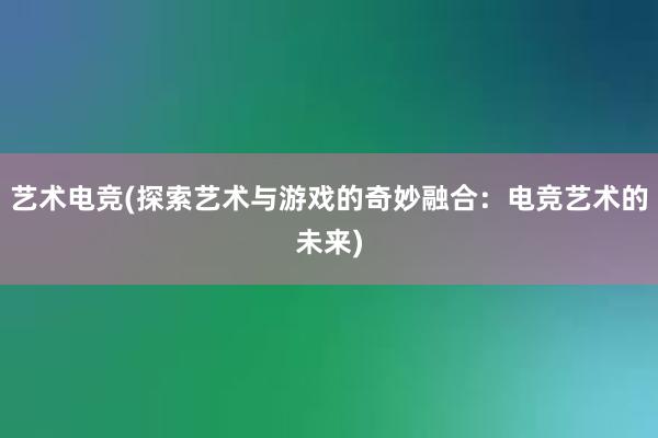 艺术电竞(探索艺术与游戏的奇妙融合：电竞艺术的未来)