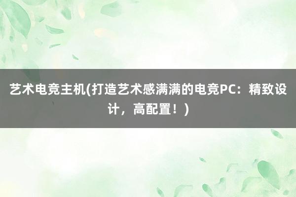 艺术电竞主机(打造艺术感满满的电竞PC：精致设计，高配置！)