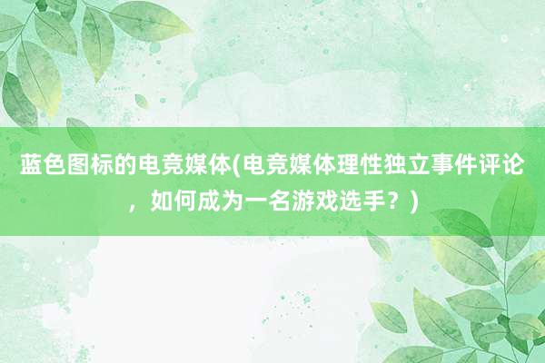 蓝色图标的电竞媒体(电竞媒体理性独立事件评论，如何成为一名游戏选手？)