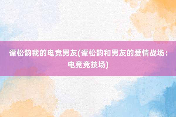 谭松韵我的电竞男友(谭松韵和男友的爱情战场：电竞竞技场)