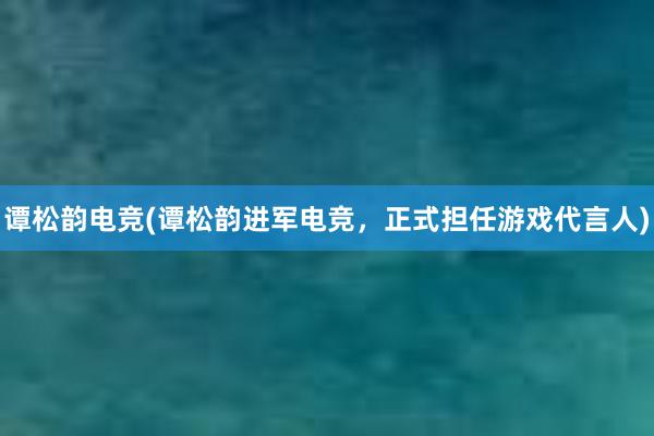 谭松韵电竞(谭松韵进军电竞，正式担任游戏代言人)