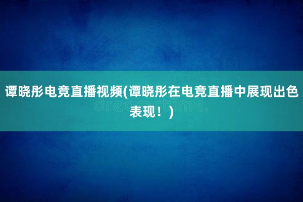 谭晓彤电竞直播视频(谭晓彤在电竞直播中展现出色表现！)