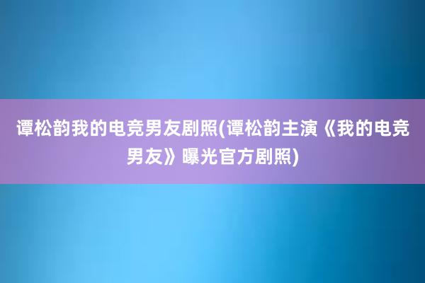 谭松韵我的电竞男友剧照(谭松韵主演《我的电竞男友》曝光官方剧照)