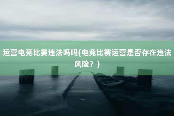 运营电竞比赛违法吗吗(电竞比赛运营是否存在违法风险？)