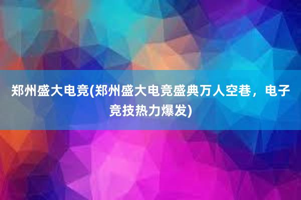 郑州盛大电竞(郑州盛大电竞盛典万人空巷，电子竞技热力爆发)