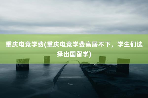 重庆电竞学费(重庆电竞学费高居不下，学生们选择出国留学)