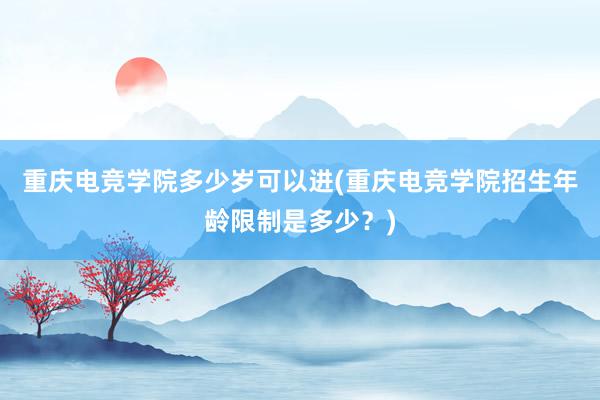 重庆电竞学院多少岁可以进(重庆电竞学院招生年龄限制是多少？)