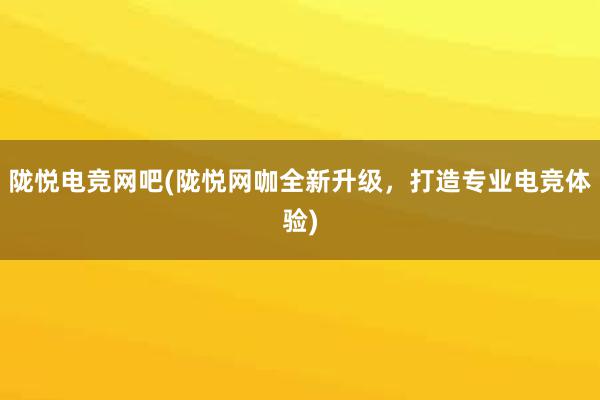 陇悦电竞网吧(陇悦网咖全新升级，打造专业电竞体验)