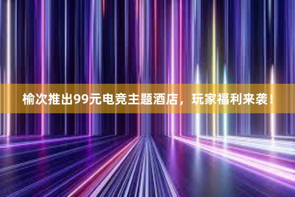 榆次推出99元电竞主题酒店，玩家福利来袭！