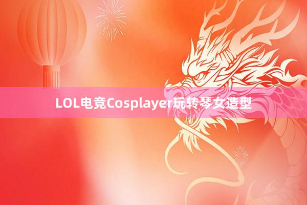 LOL电竞Cosplayer玩转琴女造型