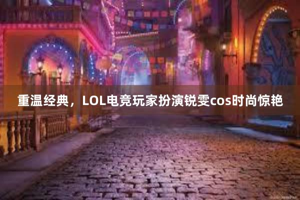 重温经典，LOL电竞玩家扮演锐雯cos时尚惊艳